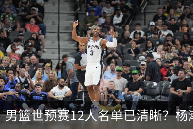 男篮世预赛12人名单已清晰？杨瀚森赵继伟领衔：周琦赵睿全被抛弃